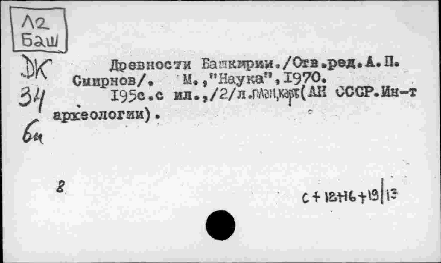 ﻿ЛХ Древности Башкирии»/Отв • ред.А. П.
Смирнов/.	М.,’’Наука”, 1970.
//	195с.с ил.,/2/л.ПЛгн,к^(АН СССР.Ин-т
/ археологии).